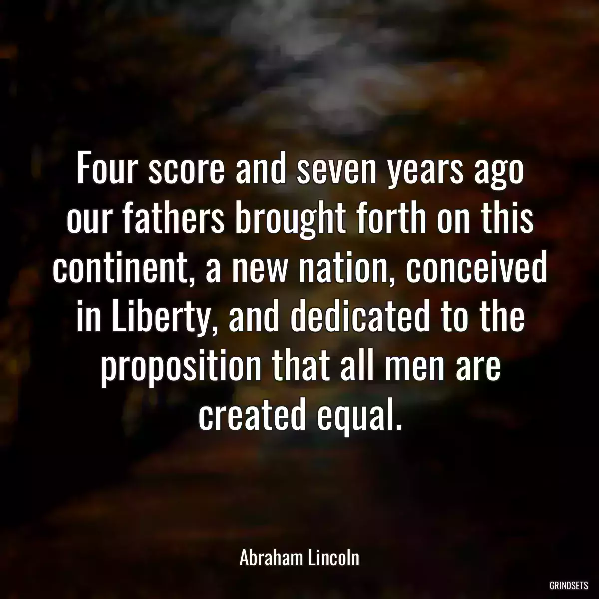 Four score and seven years ago our fathers brought forth on this continent, a new nation, conceived in Liberty, and dedicated to the proposition that all men are created equal.