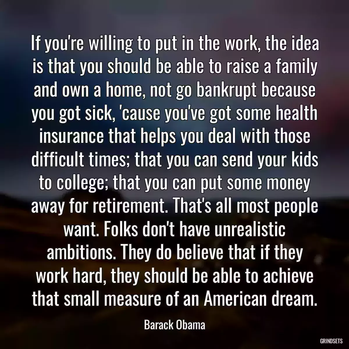 If you\'re willing to put in the work, the idea is that you should be able to raise a family and own a home, not go bankrupt because you got sick, \'cause you\'ve got some health insurance that helps you deal with those difficult times; that you can send your kids to college; that you can put some money away for retirement. That\'s all most people want. Folks don\'t have unrealistic ambitions. They do believe that if they work hard, they should be able to achieve that small measure of an American dream.