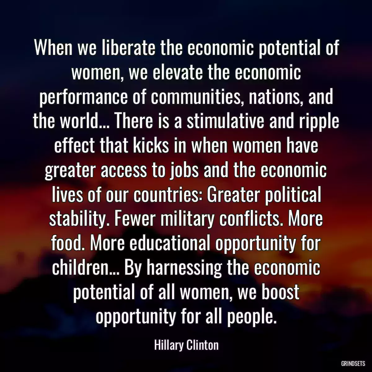 When we liberate the economic potential of women, we elevate the economic performance of communities, nations, and the world... There is a stimulative and ripple effect that kicks in when women have greater access to jobs and the economic lives of our countries: Greater political stability. Fewer military conflicts. More food. More educational opportunity for children... By harnessing the economic potential of all women, we boost opportunity for all people.