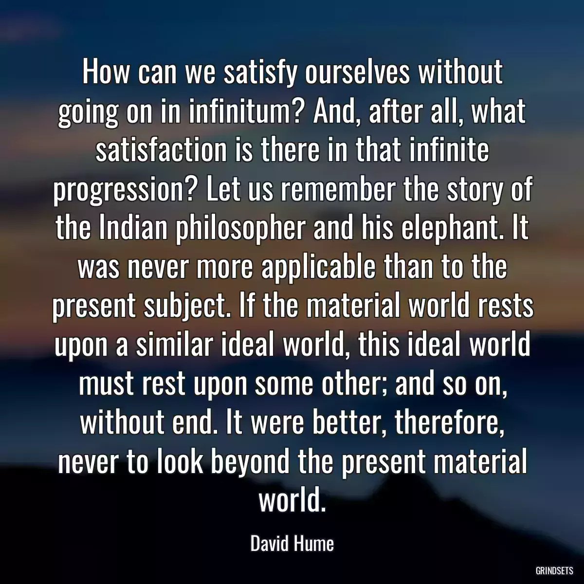 How can we satisfy ourselves without going on in infinitum? And, after all, what satisfaction is there in that infinite progression? Let us remember the story of the Indian philosopher and his elephant. It was never more applicable than to the present subject. If the material world rests upon a similar ideal world, this ideal world must rest upon some other; and so on, without end. It were better, therefore, never to look beyond the present material world.