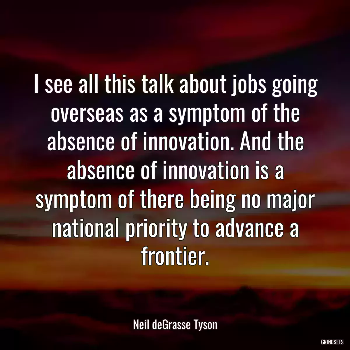 I see all this talk about jobs going overseas as a symptom of the absence of innovation. And the absence of innovation is a symptom of there being no major national priority to advance a frontier.