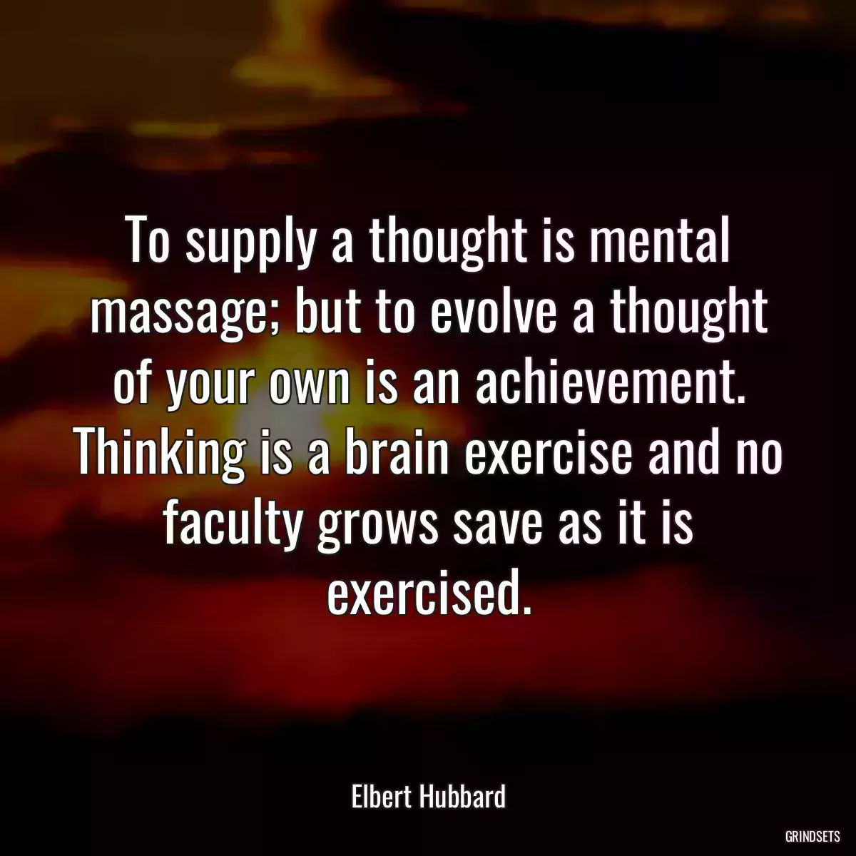 To supply a thought is mental massage; but to evolve a thought of your own is an achievement. Thinking is a brain exercise and no faculty grows save as it is exercised.