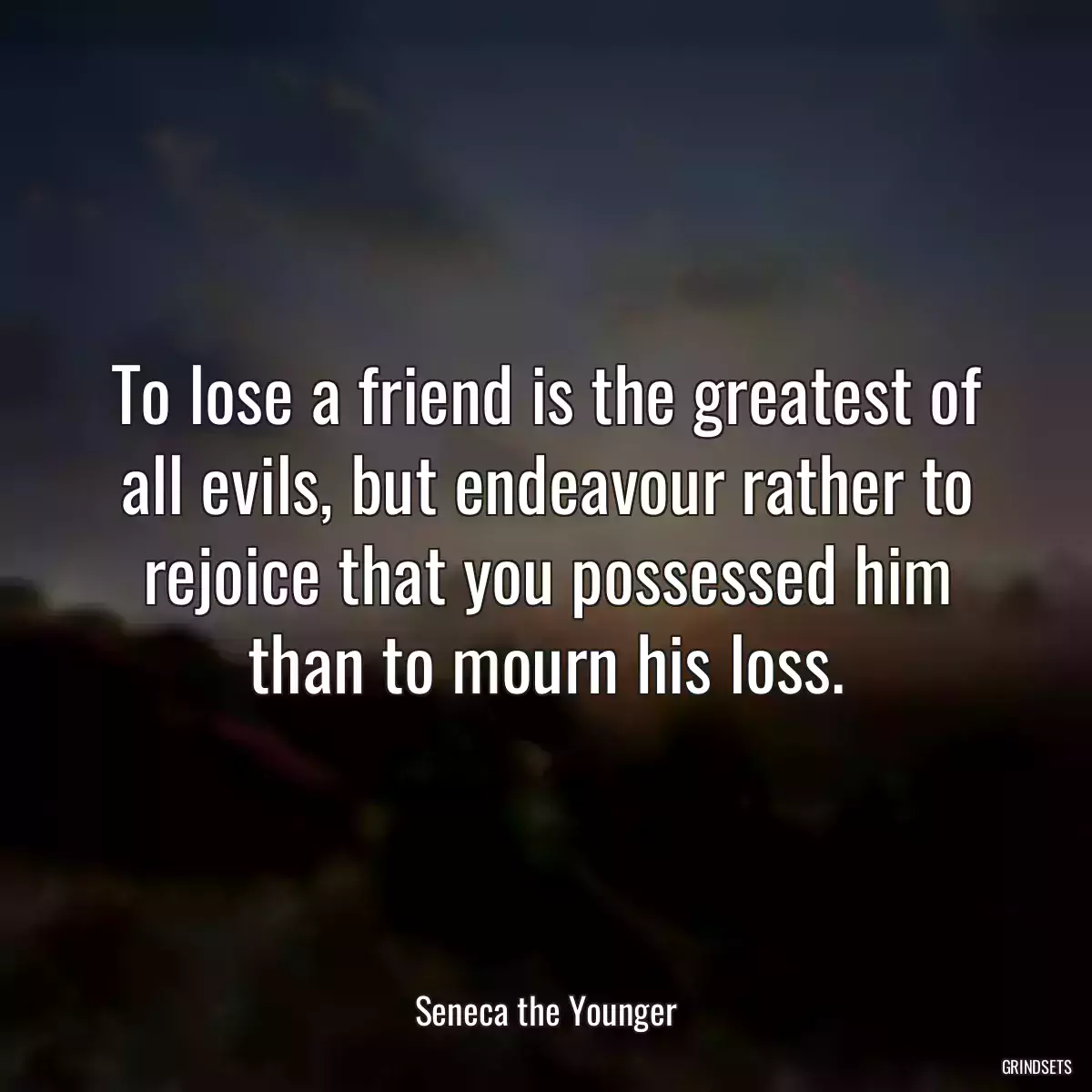 To lose a friend is the greatest of all evils, but endeavour rather to rejoice that you possessed him than to mourn his loss.