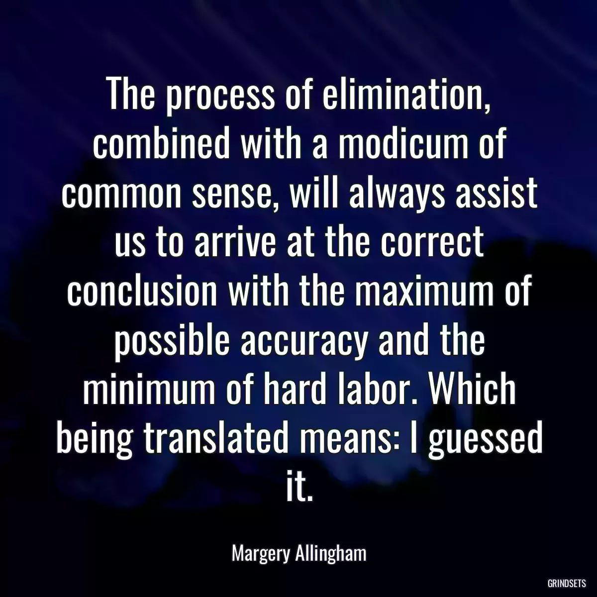 The process of elimination, combined with a modicum of common sense, will always assist us to arrive at the correct conclusion with the maximum of possible accuracy and the minimum of hard labor. Which being translated means: I guessed it.