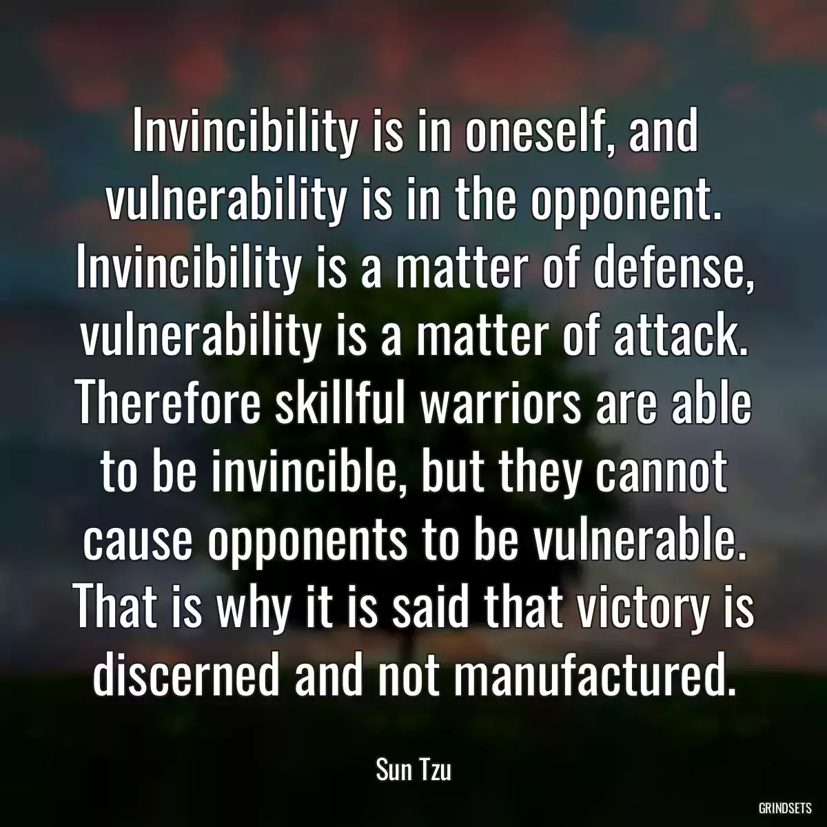 Invincibility is in oneself, and vulnerability is in the opponent. Invincibility is a matter of defense, vulnerability is a matter of attack. Therefore skillful warriors are able to be invincible, but they cannot cause opponents to be vulnerable. That is why it is said that victory is discerned and not manufactured.