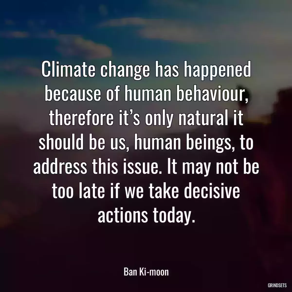 Climate change has happened because of human behaviour, therefore it’s only natural it should be us, human beings, to address this issue. It may not be too late if we take decisive actions today.