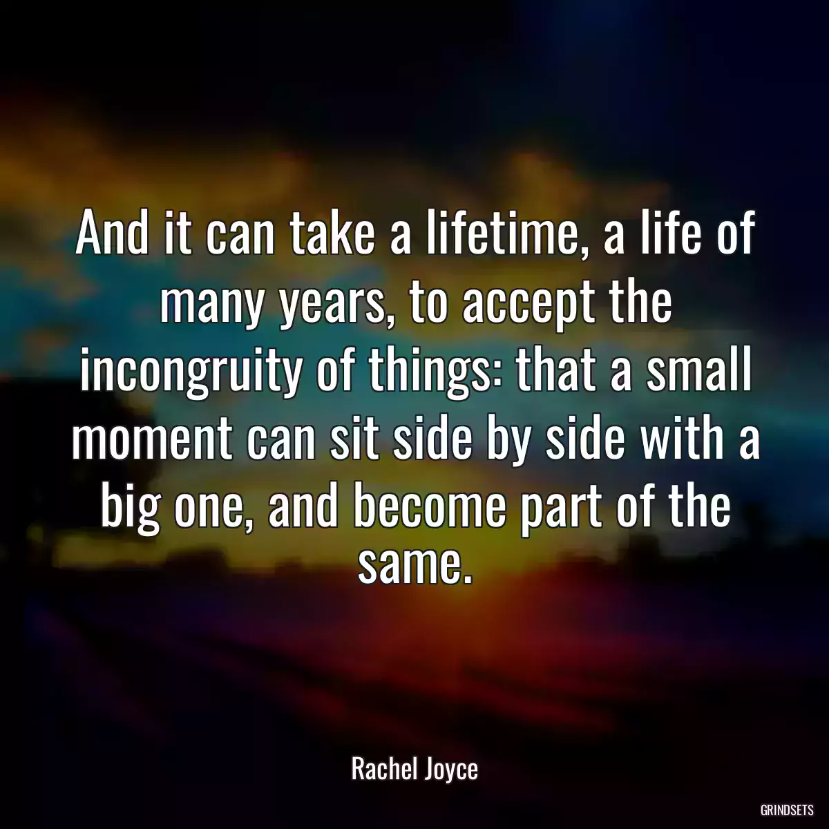 And it can take a lifetime, a life of many years, to accept the incongruity of things: that a small moment can sit side by side with a big one, and become part of the same.