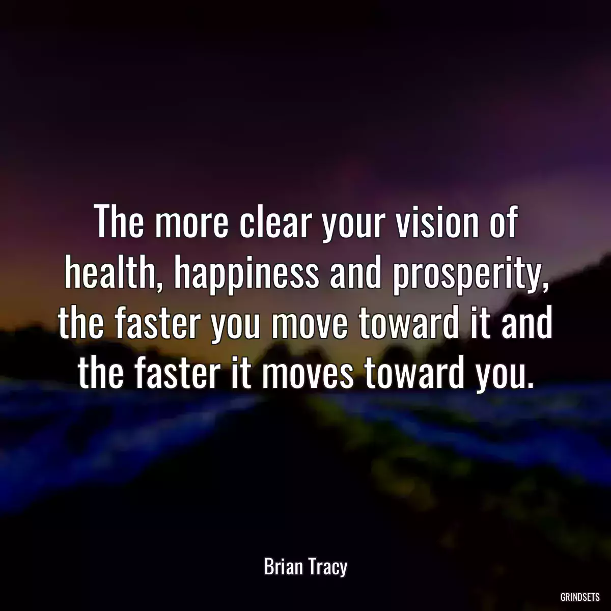 The more clear your vision of health, happiness and prosperity, the faster you move toward it and the faster it moves toward you.