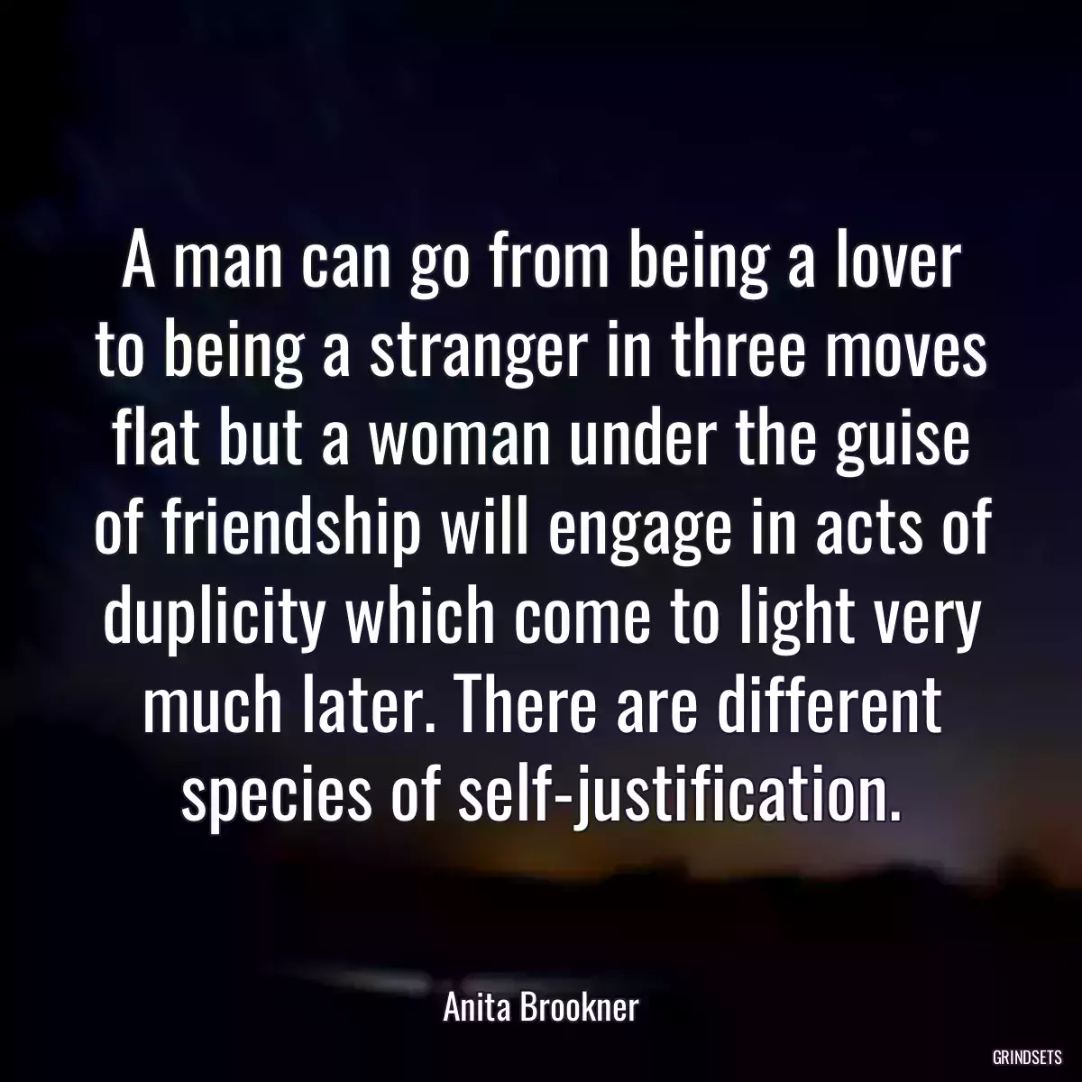 A man can go from being a lover to being a stranger in three moves flat but a woman under the guise of friendship will engage in acts of duplicity which come to light very much later. There are different species of self-justification.