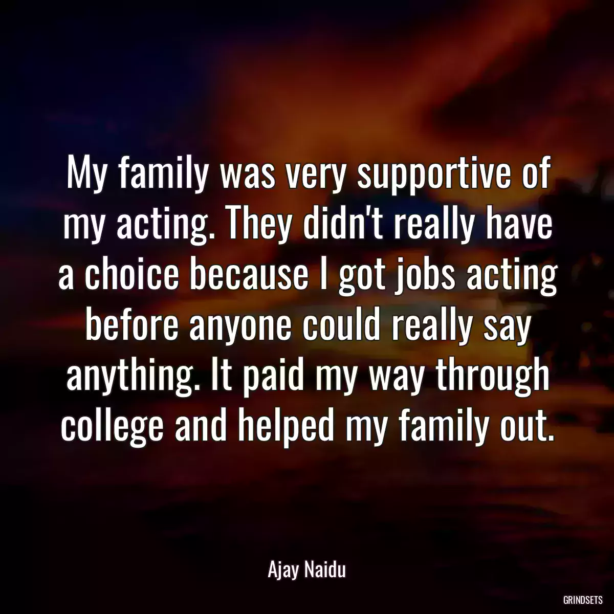 My family was very supportive of my acting. They didn\'t really have a choice because I got jobs acting before anyone could really say anything. It paid my way through college and helped my family out.