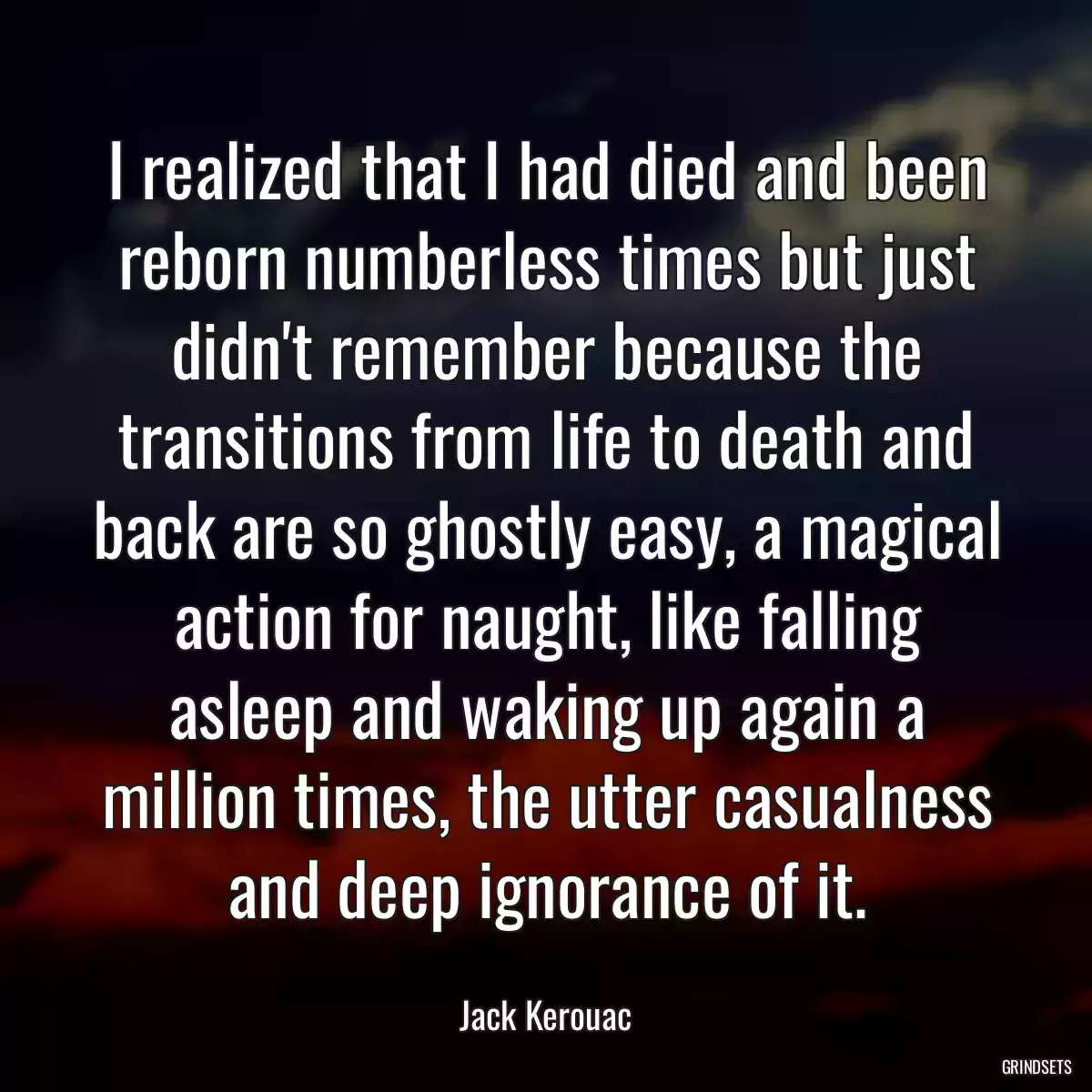 I realized that I had died and been reborn numberless times but just didn\'t remember because the transitions from life to death and back are so ghostly easy, a magical action for naught, like falling asleep and waking up again a million times, the utter casualness and deep ignorance of it.