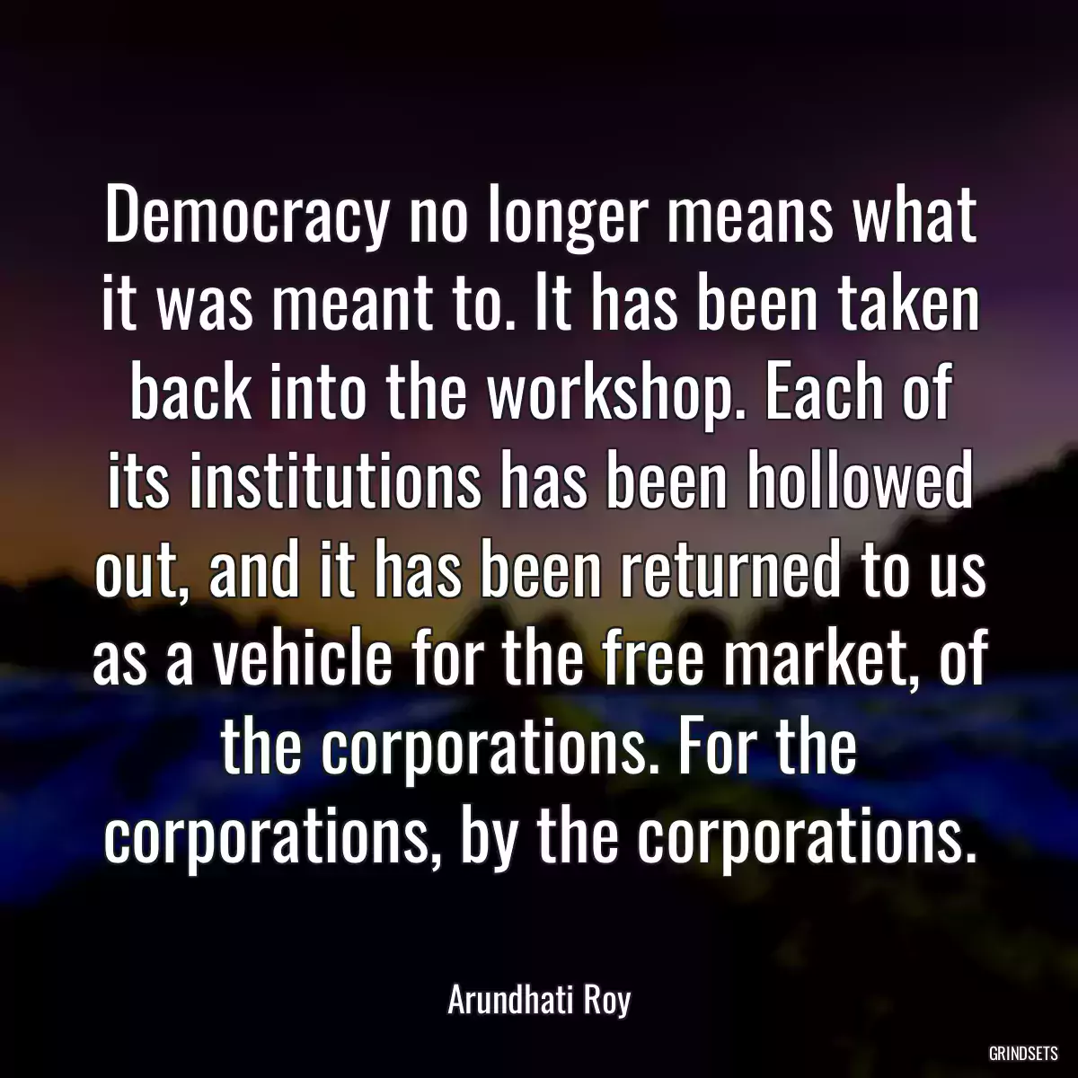 Democracy no longer means what it was meant to. It has been taken back into the workshop. Each of its institutions has been hollowed out, and it has been returned to us as a vehicle for the free market, of the corporations. For the corporations, by the corporations.