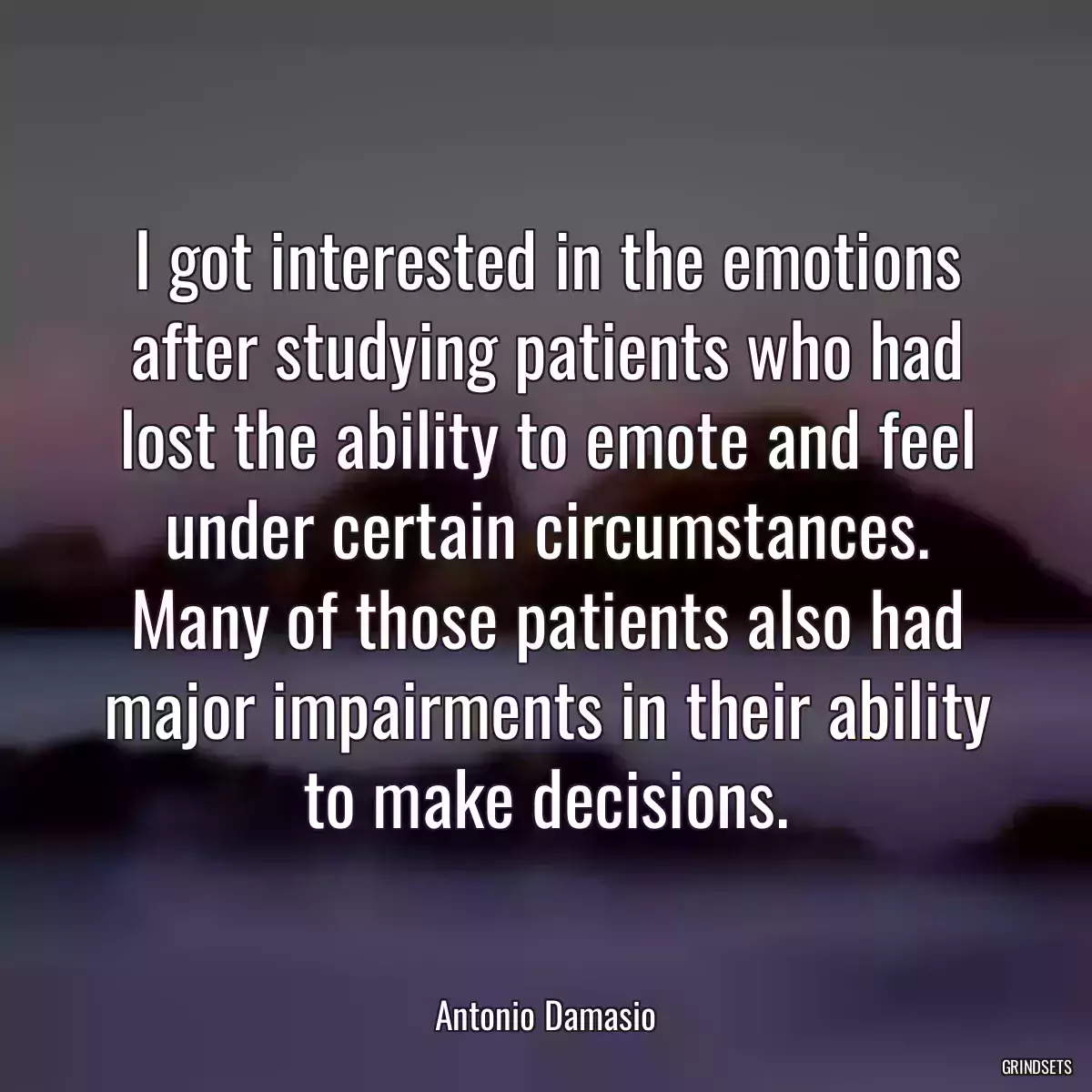 I got interested in the emotions after studying patients who had lost the ability to emote and feel under certain circumstances. Many of those patients also had major impairments in their ability to make decisions.