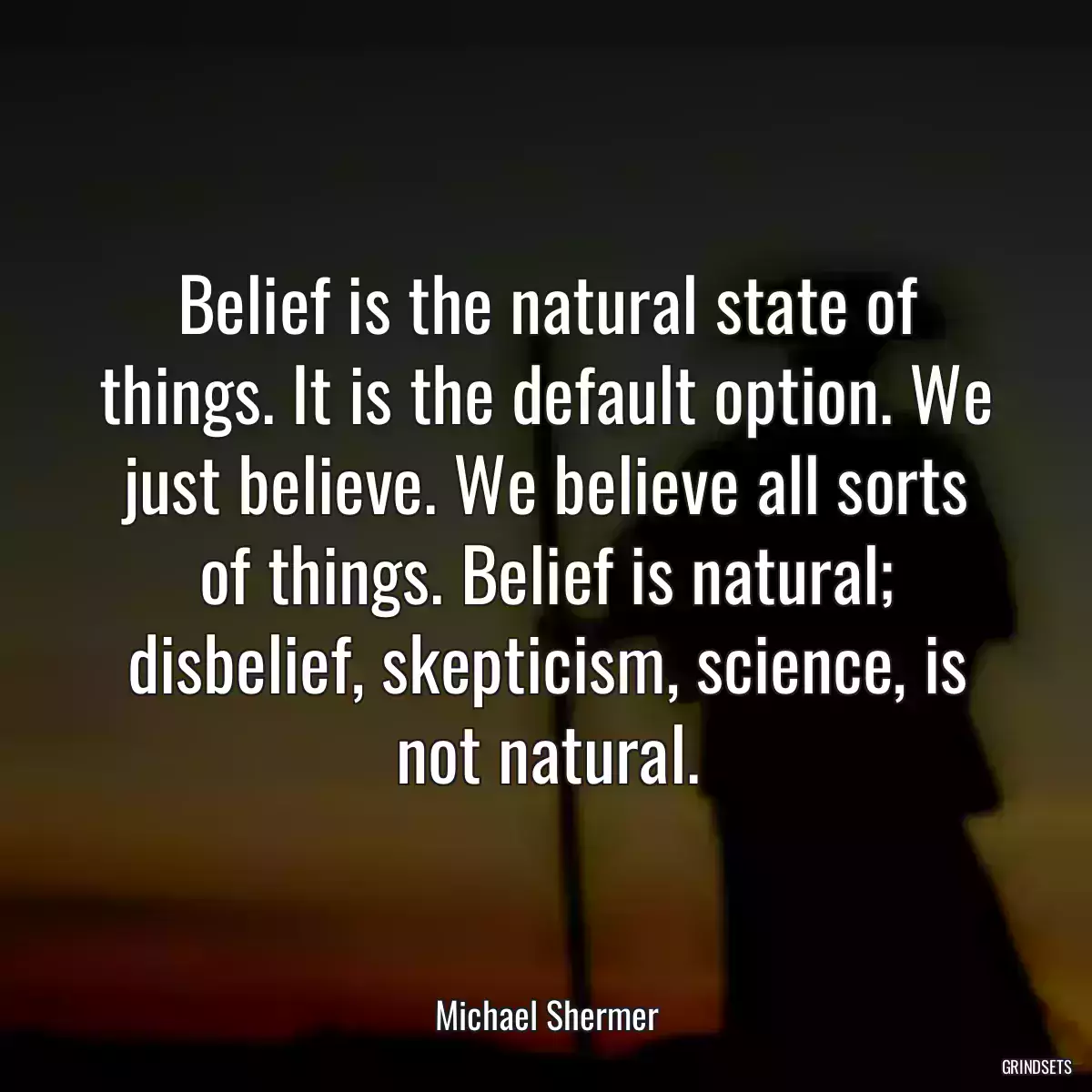 Belief is the natural state of things. It is the default option. We just believe. We believe all sorts of things. Belief is natural; disbelief, skepticism, science, is not natural.