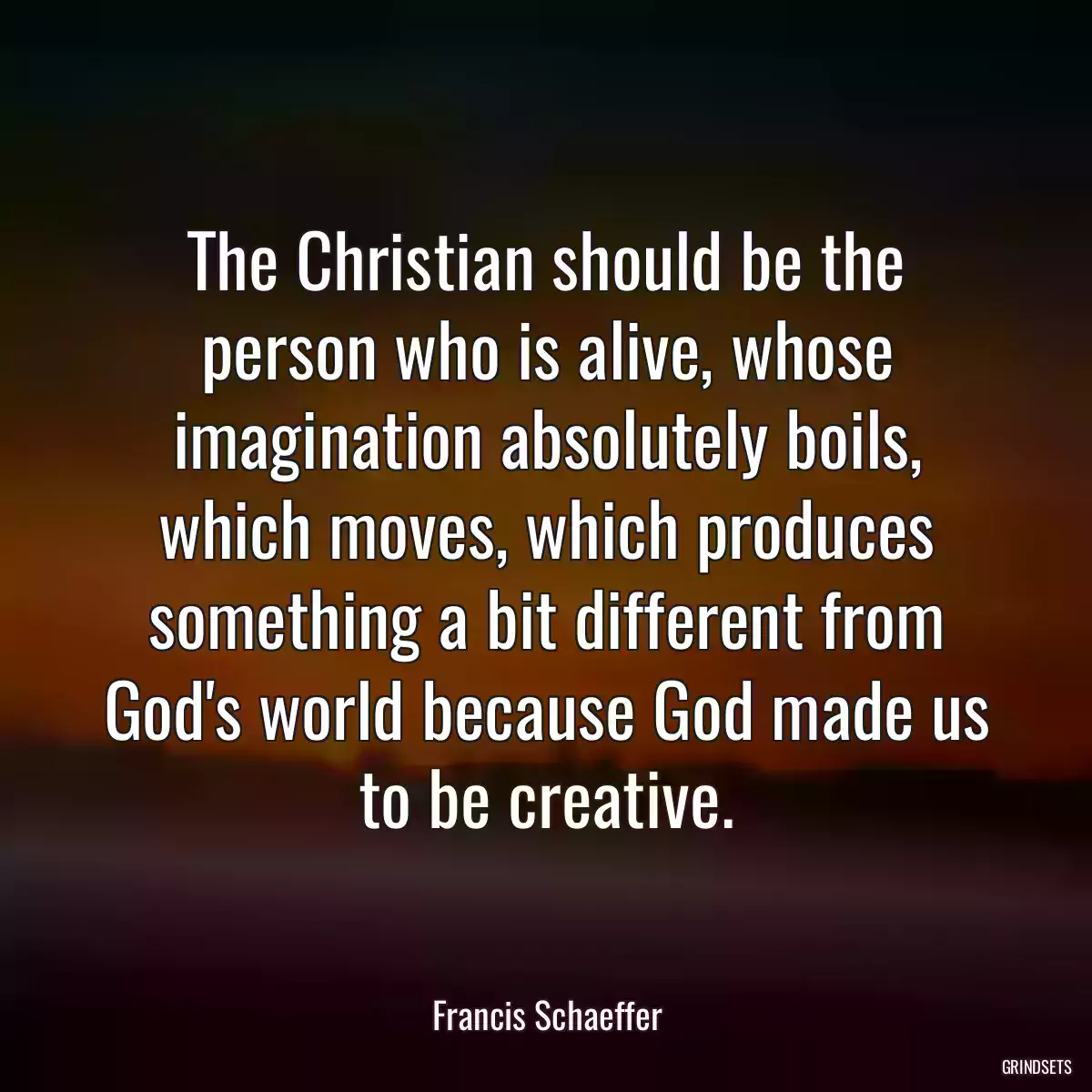 The Christian should be the person who is alive, whose imagination absolutely boils, which moves, which produces something a bit different from God\'s world because God made us to be creative.