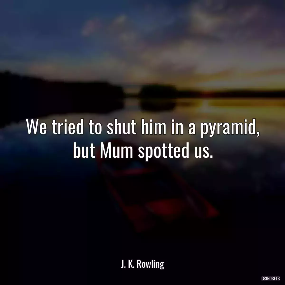 We tried to shut him in a pyramid, but Mum spotted us.