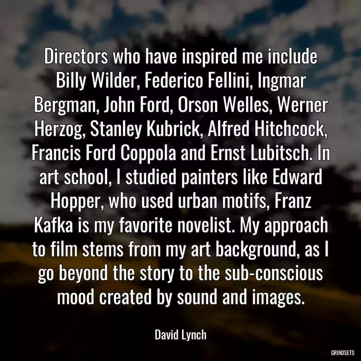 Directors who have inspired me include Billy Wilder, Federico Fellini, lngmar Bergman, John Ford, Orson Welles, Werner Herzog, Stanley Kubrick, Alfred Hitchcock, Francis Ford Coppola and Ernst Lubitsch. In art school, I studied painters like Edward Hopper, who used urban motifs, Franz Kafka is my favorite novelist. My approach to film stems from my art background, as I go beyond the story to the sub-conscious mood created by sound and images.