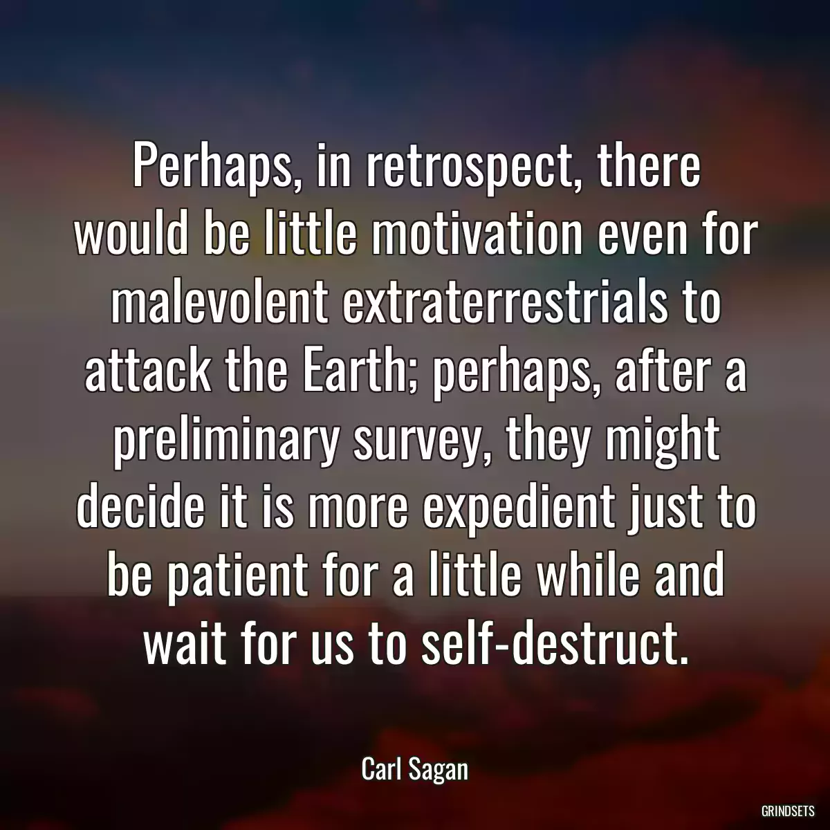 Perhaps, in retrospect, there would be little motivation even for malevolent extraterrestrials to attack the Earth; perhaps, after a preliminary survey, they might decide it is more expedient just to be patient for a little while and wait for us to self-destruct.