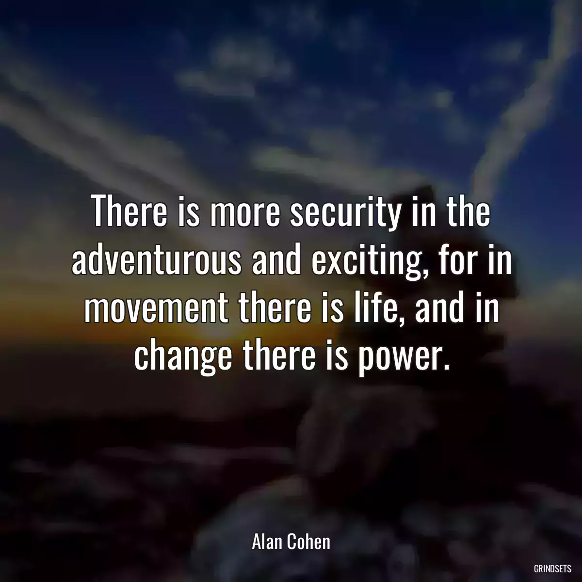 There is more security in the adventurous and exciting, for in movement there is life, and in change there is power.