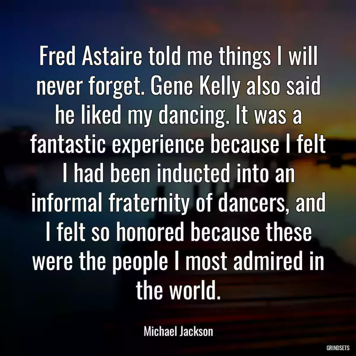 Fred Astaire told me things I will never forget. Gene Kelly also said he liked my dancing. It was a fantastic experience because I felt I had been inducted into an informal fraternity of dancers, and I felt so honored because these were the people I most admired in the world.