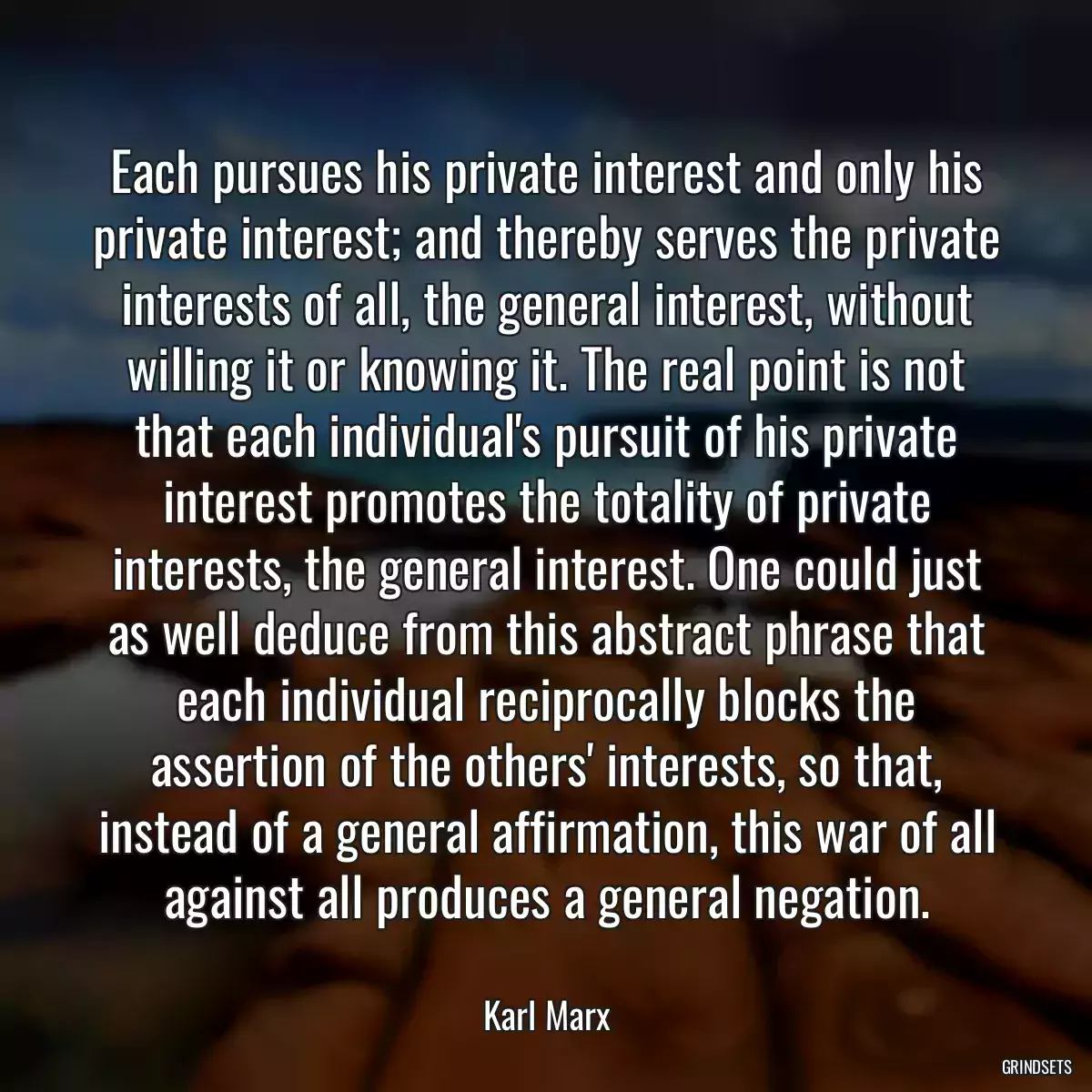 Each pursues his private interest and only his private interest; and thereby serves the private interests of all, the general interest, without willing it or knowing it. The real point is not that each individual\'s pursuit of his private interest promotes the totality of private interests, the general interest. One could just as well deduce from this abstract phrase that each individual reciprocally blocks the assertion of the others\' interests, so that, instead of a general affirmation, this war of all against all produces a general negation.