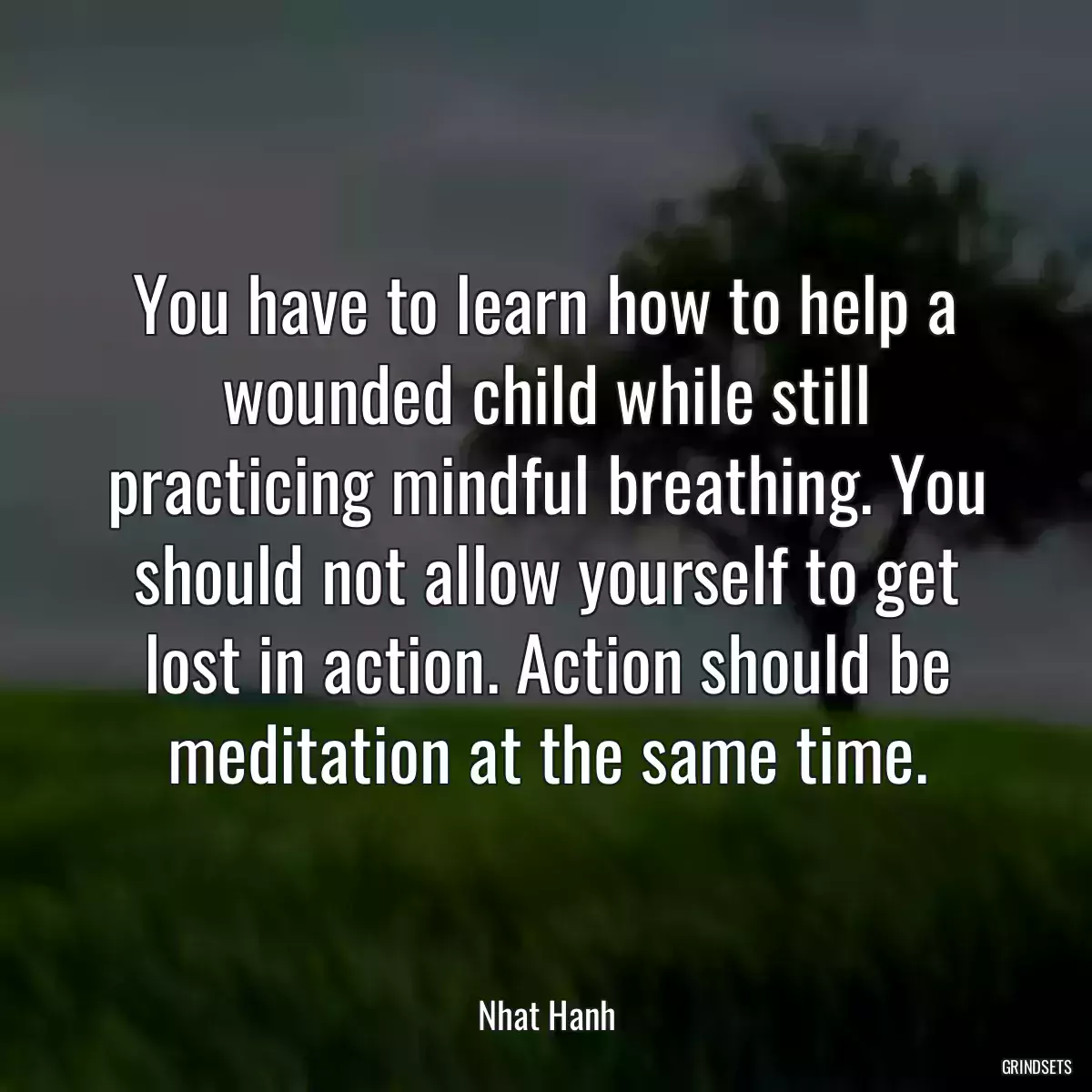 You have to learn how to help a wounded child while still practicing mindful breathing. You should not allow yourself to get lost in action. Action should be meditation at the same time.