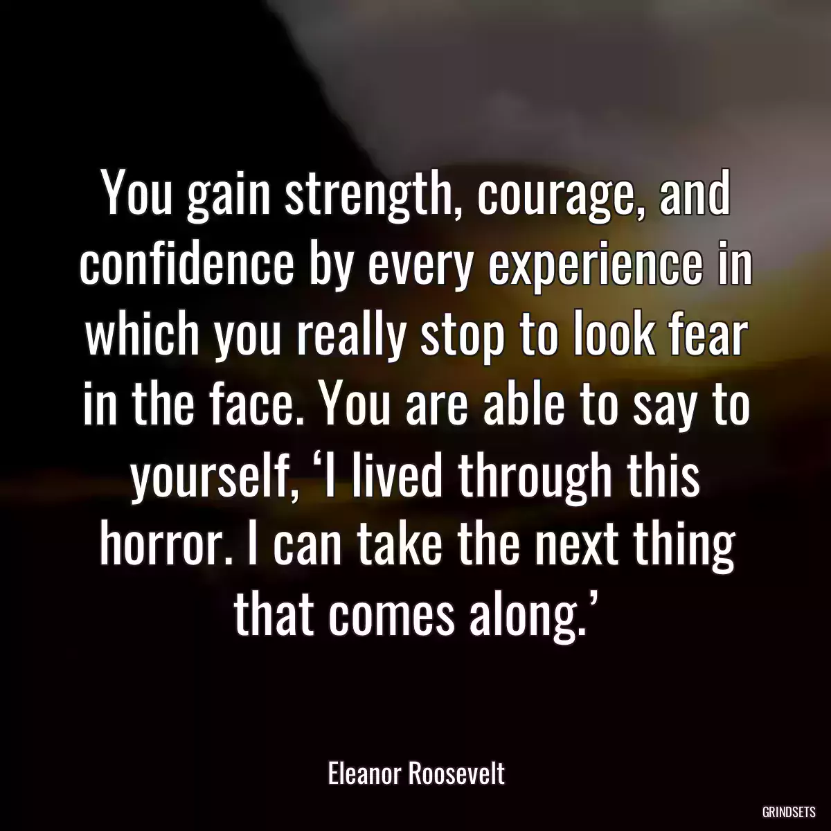 You gain strength, courage, and confidence by every experience in which you really stop to look fear in the face. You are able to say to yourself, ‘I lived through this horror. I can take the next thing that comes along.’