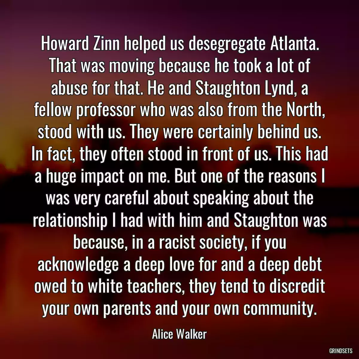 Howard Zinn helped us desegregate Atlanta. That was moving because he took a lot of abuse for that. He and Staughton Lynd, a fellow professor who was also from the North, stood with us. They were certainly behind us. In fact, they often stood in front of us. This had a huge impact on me. But one of the reasons I was very careful about speaking about the relationship I had with him and Staughton was because, in a racist society, if you acknowledge a deep love for and a deep debt owed to white teachers, they tend to discredit your own parents and your own community.