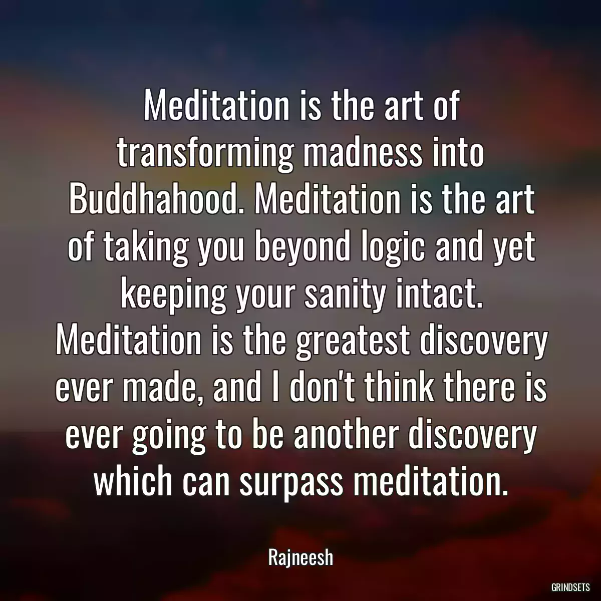 Meditation is the art of transforming madness into Buddhahood. Meditation is the art of taking you beyond logic and yet keeping your sanity intact. Meditation is the greatest discovery ever made, and I don\'t think there is ever going to be another discovery which can surpass meditation.