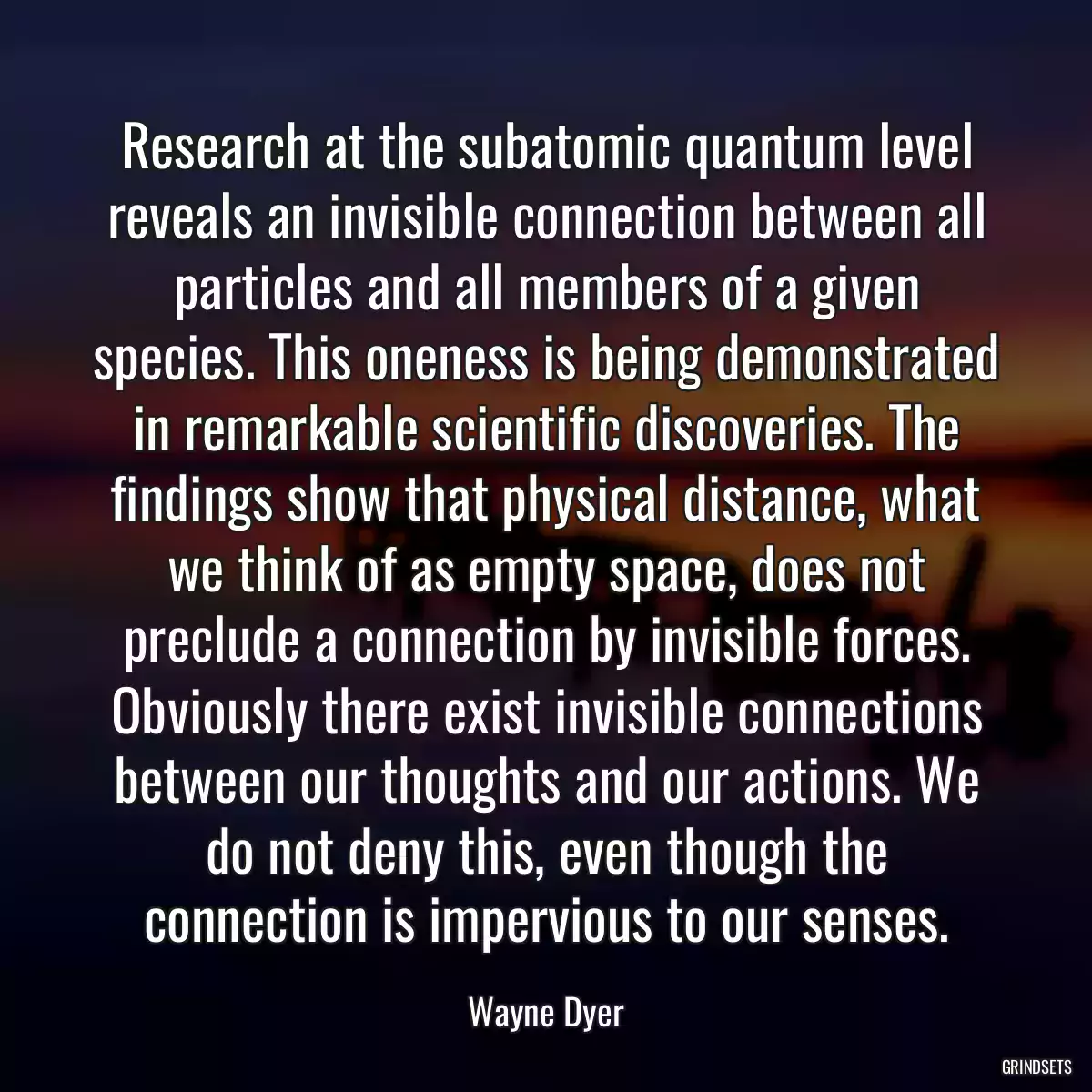 Research at the subatomic quantum level reveals an invisible connection between all particles and all members of a given species. This oneness is being demonstrated in remarkable scientific discoveries. The findings show that physical distance, what we think of as empty space, does not preclude a connection by invisible forces. Obviously there exist invisible connections between our thoughts and our actions. We do not deny this, even though the connection is impervious to our senses.