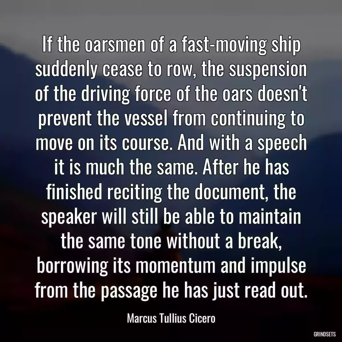 If the oarsmen of a fast-moving ship suddenly cease to row, the suspension of the driving force of the oars doesn\'t prevent the vessel from continuing to move on its course. And with a speech it is much the same. After he has finished reciting the document, the speaker will still be able to maintain the same tone without a break, borrowing its momentum and impulse from the passage he has just read out.