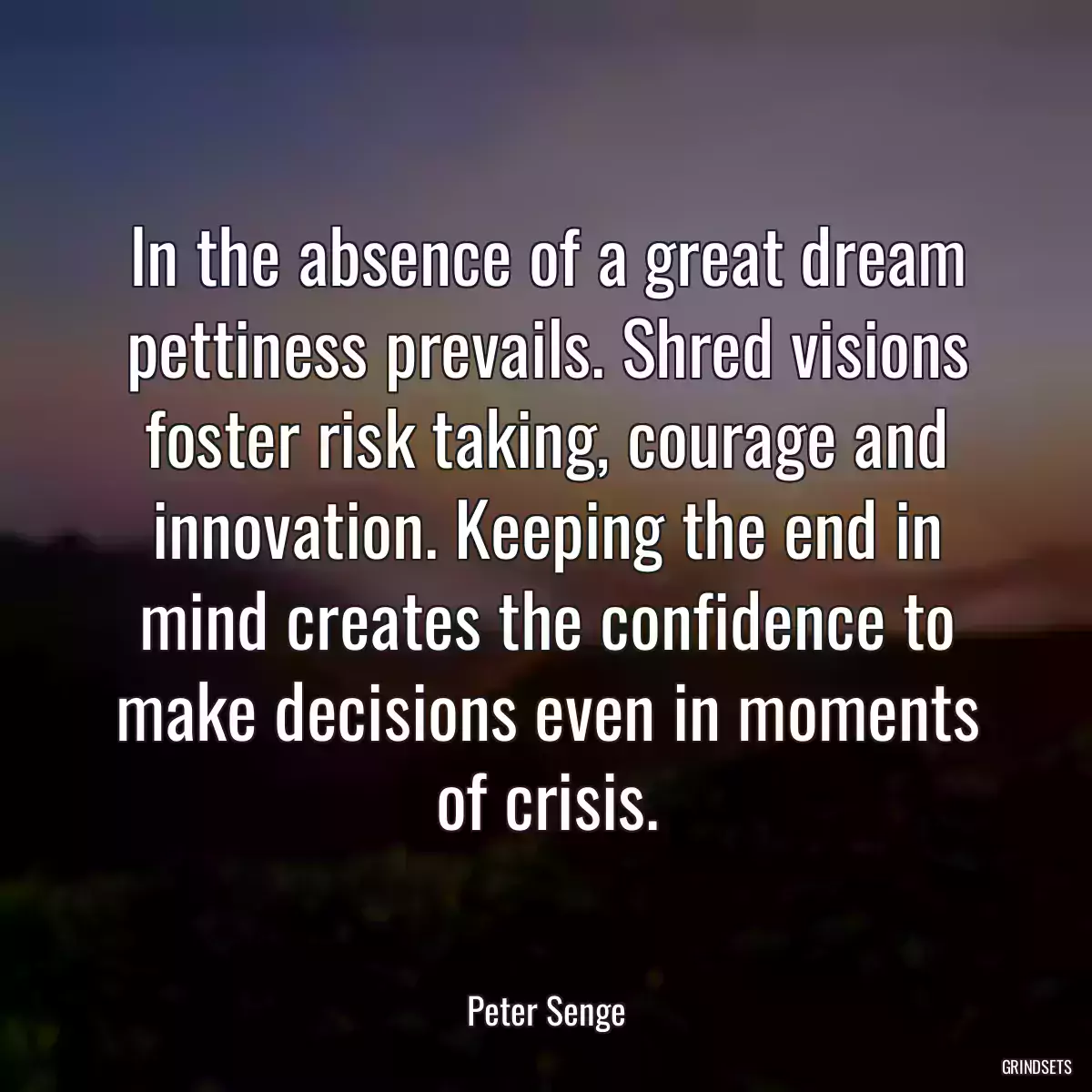 In the absence of a great dream pettiness prevails. Shred visions foster risk taking, courage and innovation. Keeping the end in mind creates the confidence to make decisions even in moments of crisis.