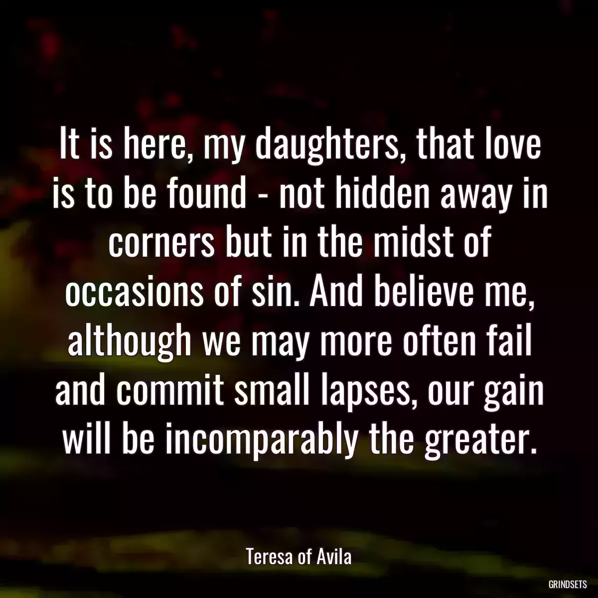 It is here, my daughters, that love is to be found - not hidden away in corners but in the midst of occasions of sin. And believe me, although we may more often fail and commit small lapses, our gain will be incomparably the greater.