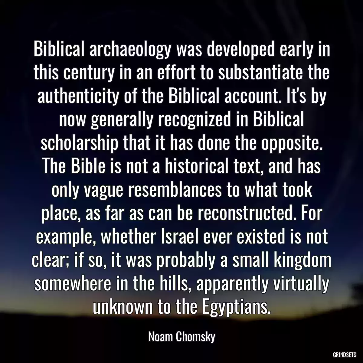 Biblical archaeology was developed early in this century in an effort to substantiate the authenticity of the Biblical account. It\'s by now generally recognized in Biblical scholarship that it has done the opposite. The Bible is not a historical text, and has only vague resemblances to what took place, as far as can be reconstructed. For example, whether Israel ever existed is not clear; if so, it was probably a small kingdom somewhere in the hills, apparently virtually unknown to the Egyptians.