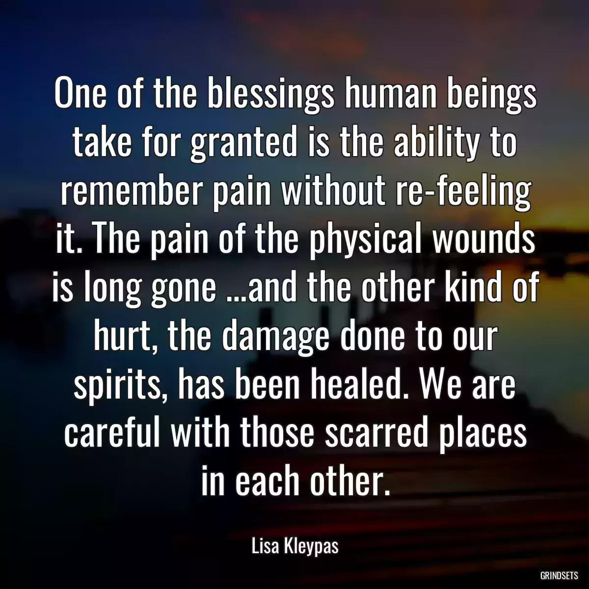 One of the blessings human beings take for granted is the ability to remember pain without re-feeling it. The pain of the physical wounds is long gone …and the other kind of hurt, the damage done to our spirits, has been healed. We are careful with those scarred places in each other.