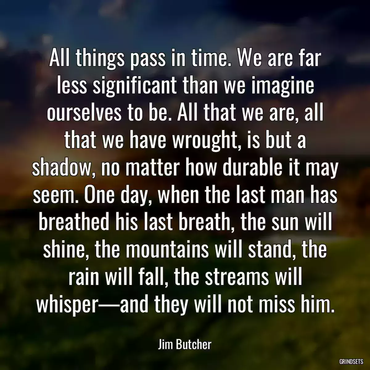 All things pass in time. We are far less significant than we imagine ourselves to be. All that we are, all that we have wrought, is but a shadow, no matter how durable it may seem. One day, when the last man has breathed his last breath, the sun will shine, the mountains will stand, the rain will fall, the streams will whisper—and they will not miss him.