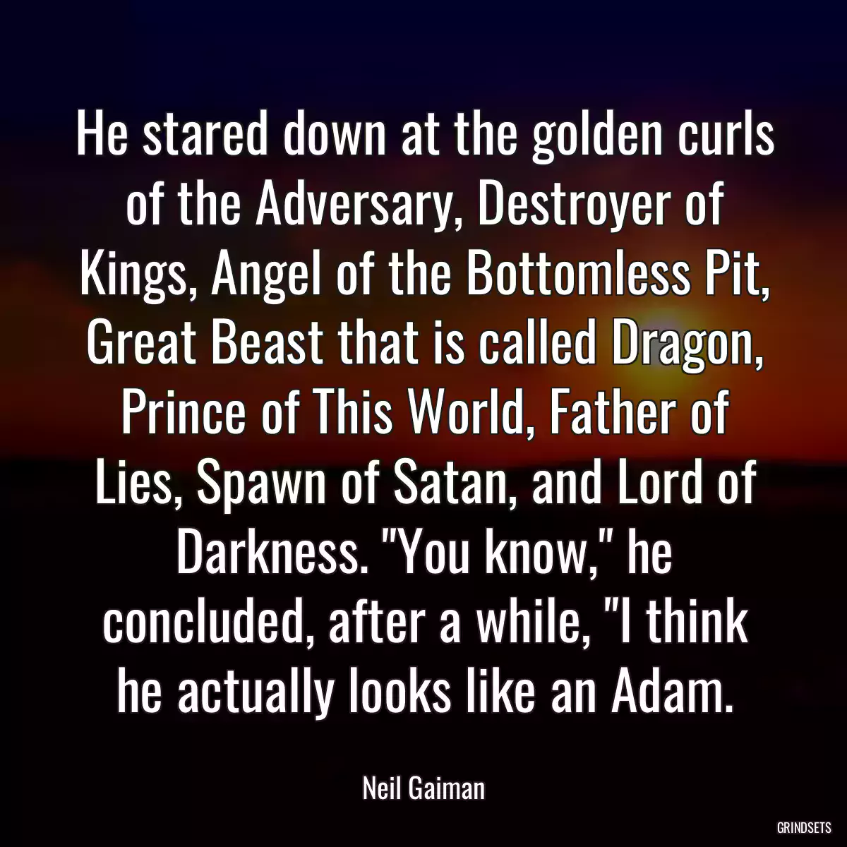 He stared down at the golden curls of the Adversary, Destroyer of Kings, Angel of the Bottomless Pit, Great Beast that is called Dragon, Prince of This World, Father of Lies, Spawn of Satan, and Lord of Darkness. \