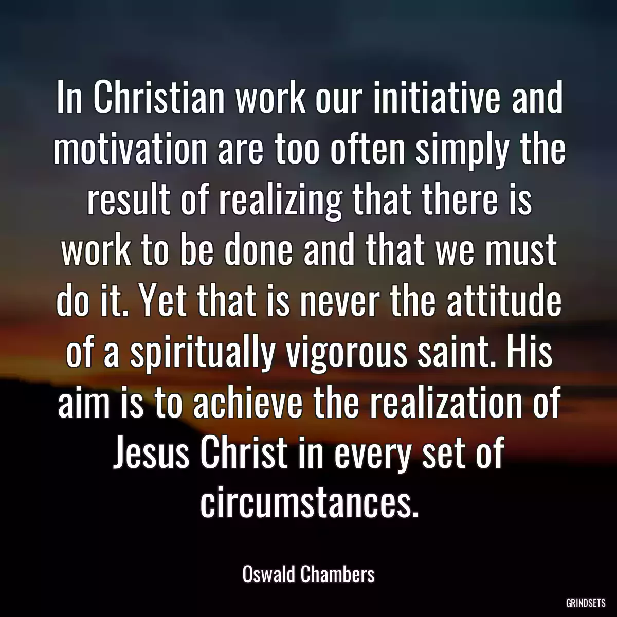 In Christian work our initiative and motivation are too often simply the result of realizing that there is work to be done and that we must do it. Yet that is never the attitude of a spiritually vigorous saint. His aim is to achieve the realization of Jesus Christ in every set of circumstances.