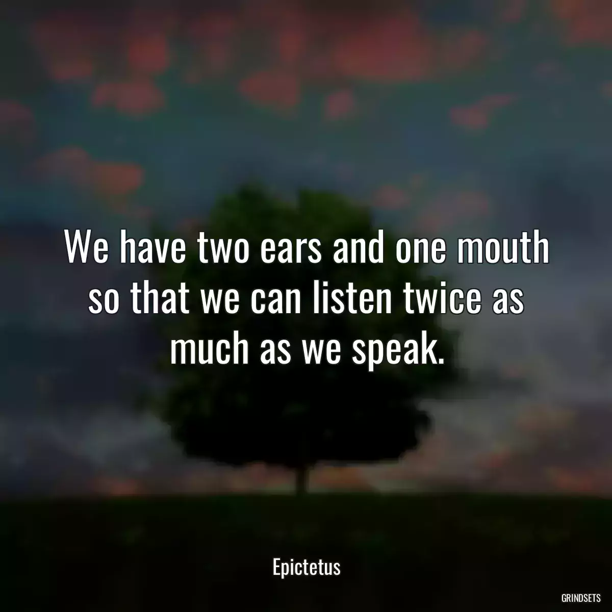 We have two ears and one mouth so that we can listen twice as much as we speak.