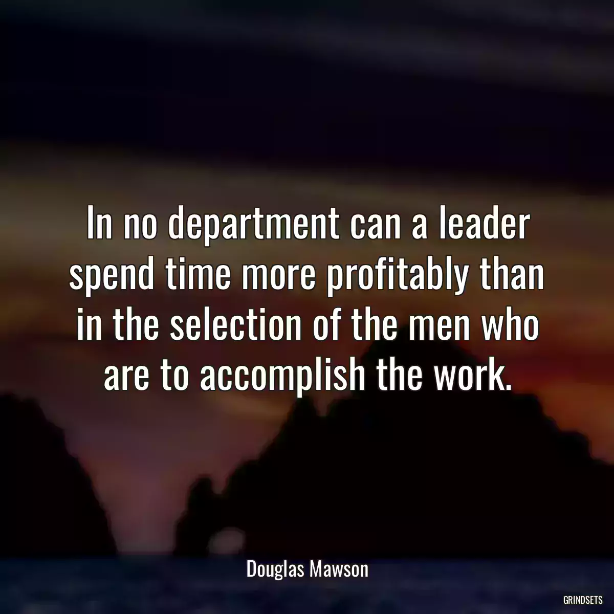 In no department can a leader spend time more profitably than in the selection of the men who are to accomplish the work.