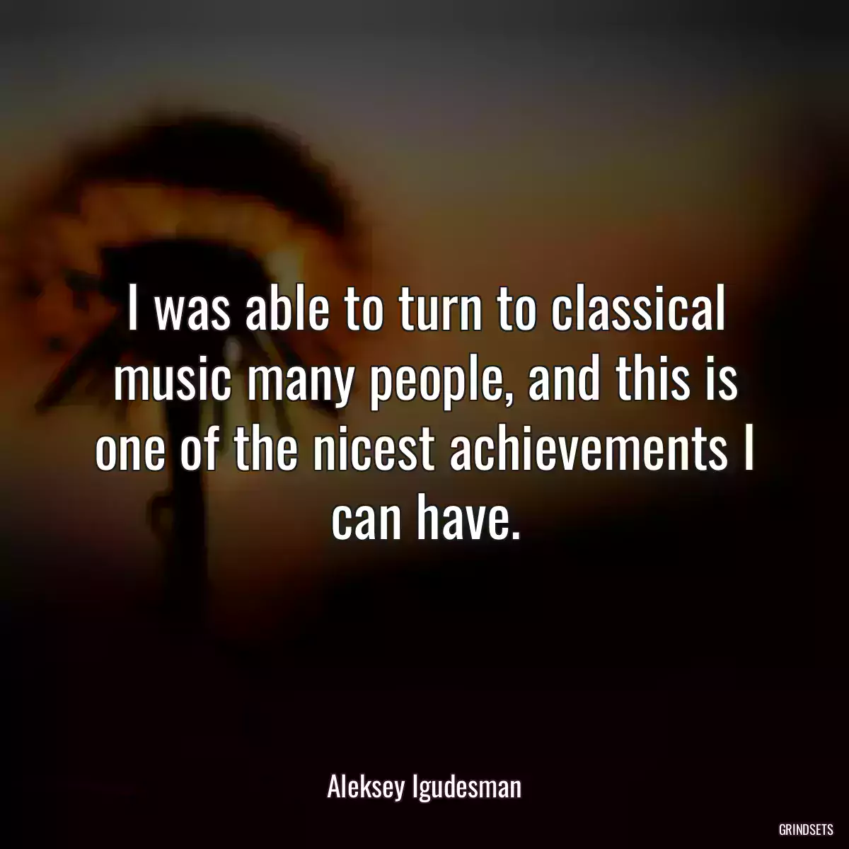 I was able to turn to classical music many people, and this is one of the nicest achievements I can have.