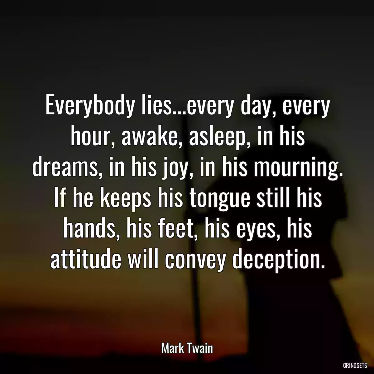 Everybody lies...every day, every hour, awake, asleep, in his dreams, in his joy, in his mourning. If he keeps his tongue still his hands, his feet, his eyes, his attitude will convey deception.