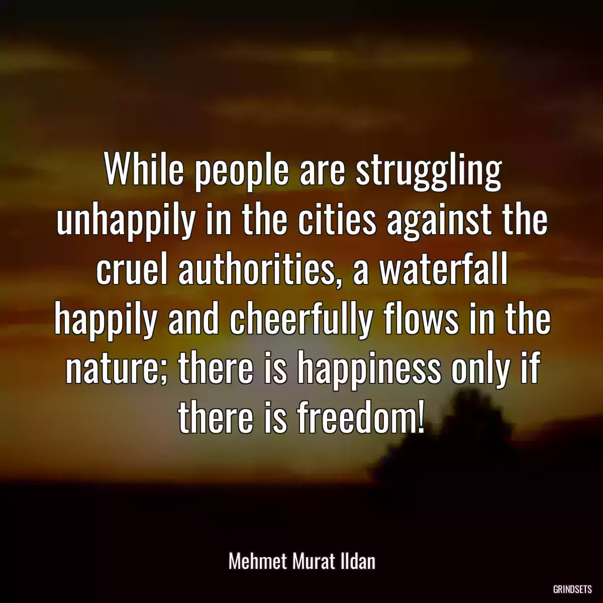 While people are struggling unhappily in the cities against the cruel authorities, a waterfall happily and cheerfully flows in the nature; there is happiness only if there is freedom!