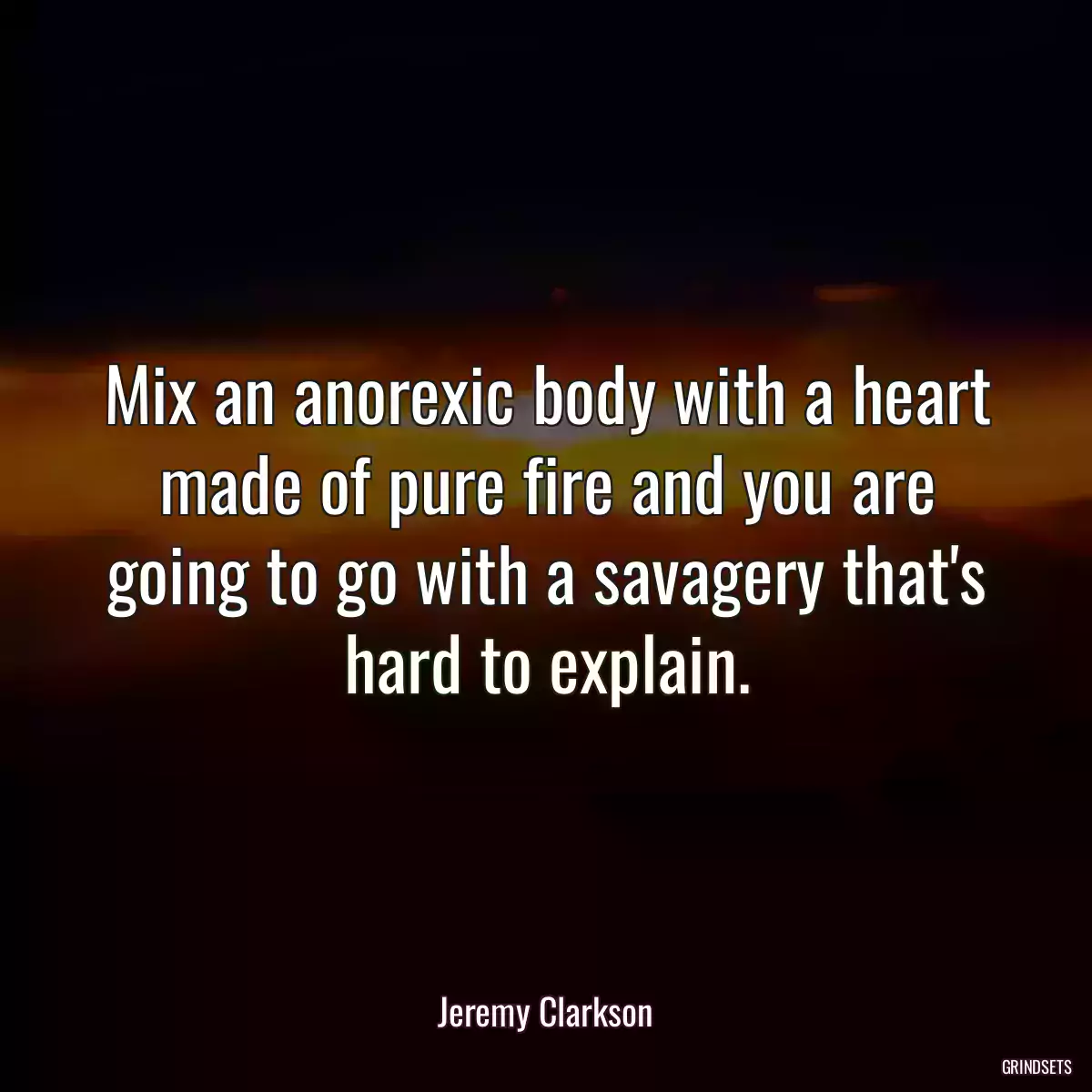 Mix an anorexic body with a heart made of pure fire and you are going to go with a savagery that\'s hard to explain.