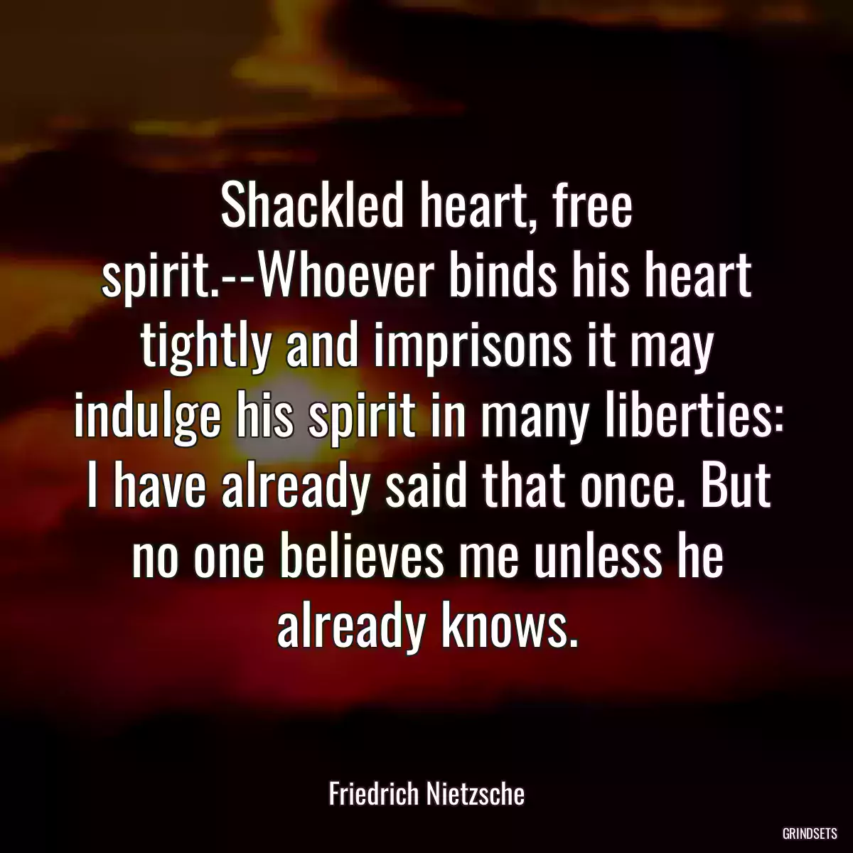 Shackled heart, free spirit.--Whoever binds his heart tightly and imprisons it may indulge his spirit in many liberties: I have already said that once. But no one believes me unless he already knows.