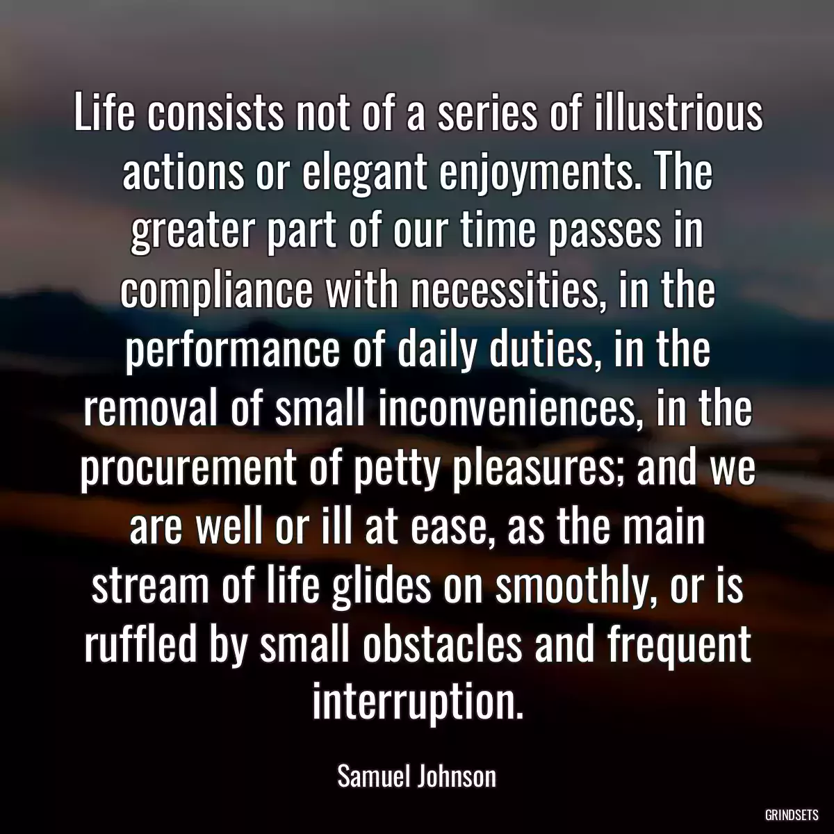 Life consists not of a series of illustrious actions or elegant enjoyments. The greater part of our time passes in compliance with necessities, in the performance of daily duties, in the removal of small inconveniences, in the procurement of petty pleasures; and we are well or ill at ease, as the main stream of life glides on smoothly, or is ruffled by small obstacles and frequent interruption.