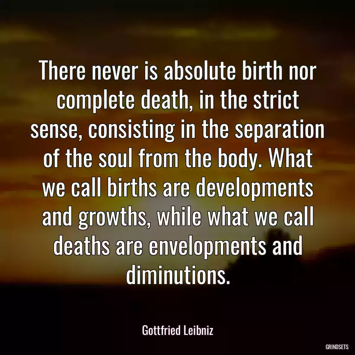 There never is absolute birth nor complete death, in the strict sense, consisting in the separation of the soul from the body. What we call births are developments and growths, while what we call deaths are envelopments and diminutions.