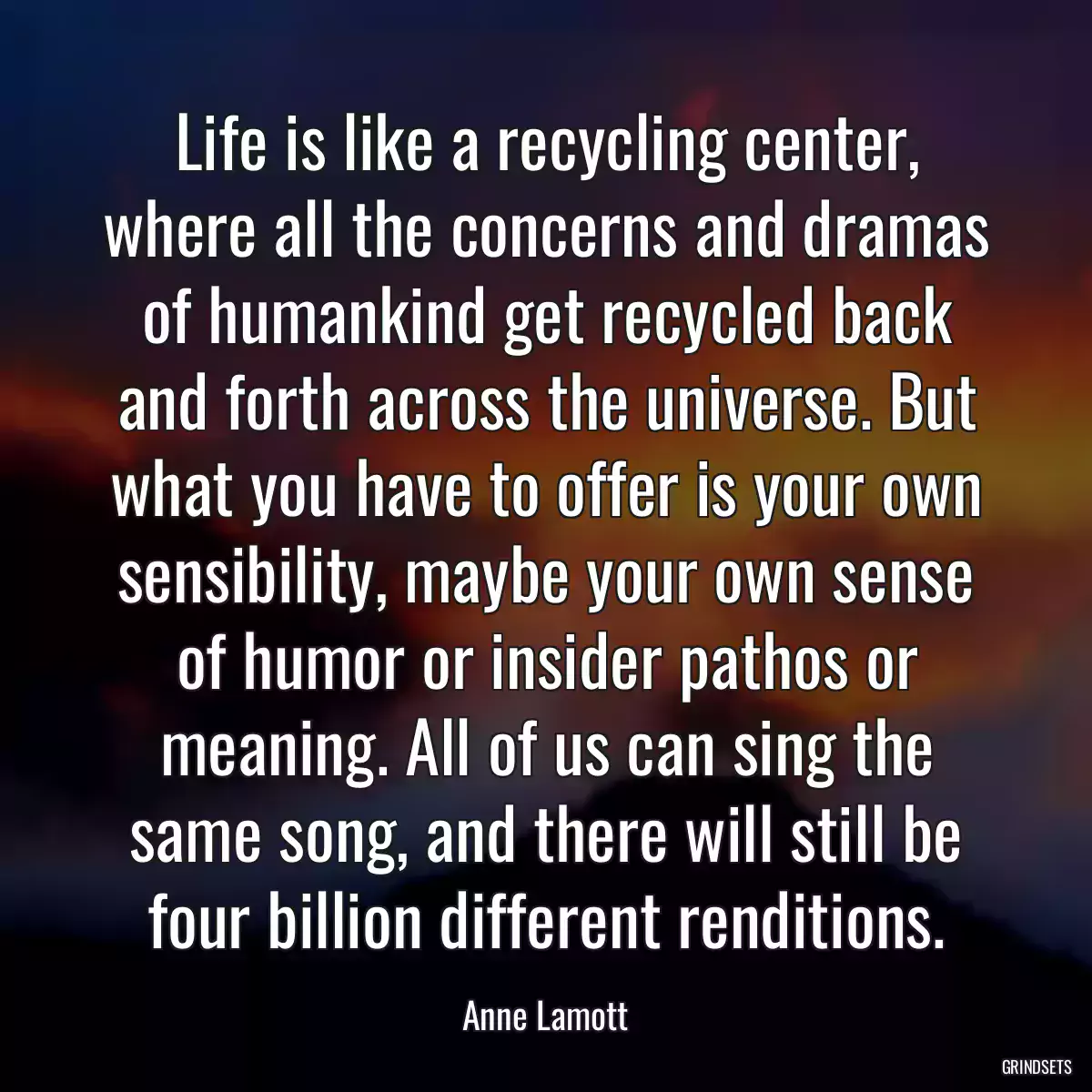 Life is like a recycling center, where all the concerns and dramas of humankind get recycled back and forth across the universe. But what you have to offer is your own sensibility, maybe your own sense of humor or insider pathos or meaning. All of us can sing the same song, and there will still be four billion different renditions.