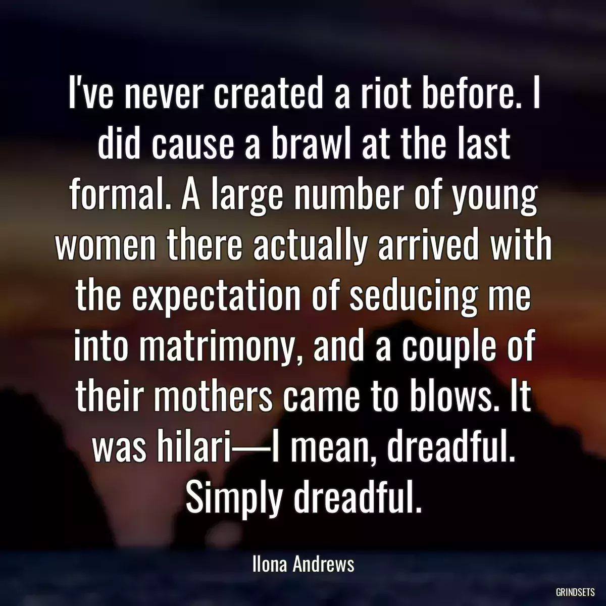 I\'ve never created a riot before. I did cause a brawl at the last formal. A large number of young women there actually arrived with the expectation of seducing me into matrimony, and a couple of their mothers came to blows. It was hilari—I mean, dreadful. Simply dreadful.