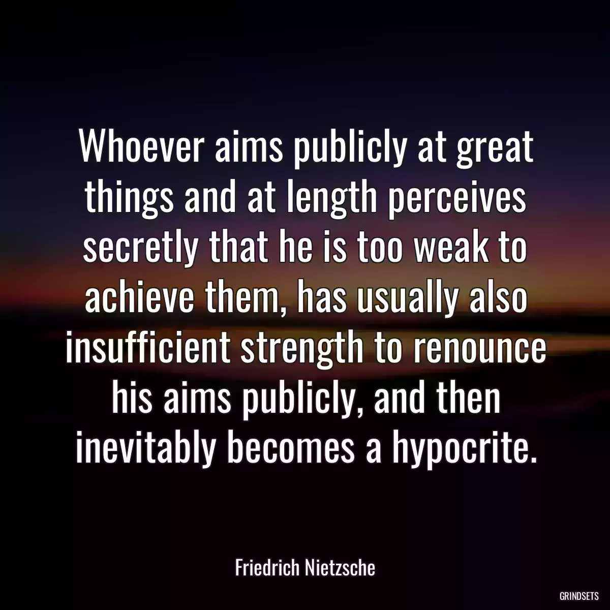 Whoever aims publicly at great things and at length perceives secretly that he is too weak to achieve them, has usually also insufficient strength to renounce his aims publicly, and then inevitably becomes a hypocrite.